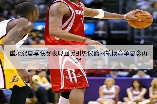 崔永熙夏季联赛表现回暖引热议篮网轮换竞争悬念再起